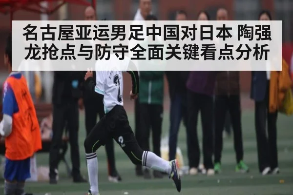 名古屋亚运男足中国对日本 陶强龙抢点与防守全面关键看点分析