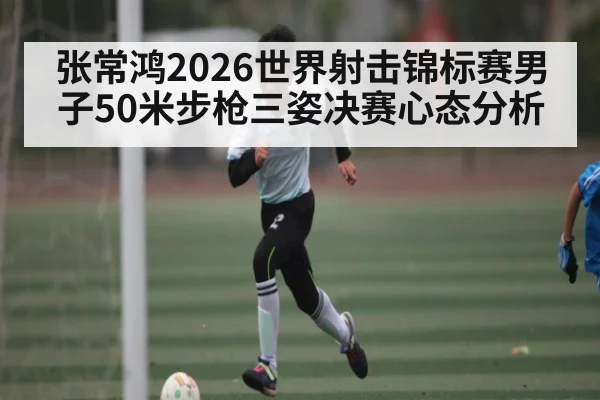 张常鸿2026世界射击锦标赛男子50米步枪三姿决赛心态分析